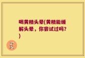 喝黄精头晕(黄精能缓解头晕，你尝试过吗？)