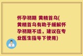 怀孕初期 黄精首乌(黄精首乌有助于缓解怀孕初期不适，建议在专业医生指导下使用)