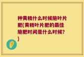 种黄精什么时候施叶片肥(黄精叶片肥的最佳施肥时间是什么时候？)