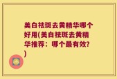 美白祛斑去黄精华哪个好用(美白祛斑去黄精华推荐：哪个最有效？)