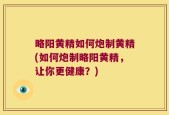 略阳黄精如何炮制黄精(如何炮制略阳黄精，让你更健康？)