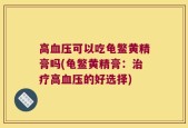 高血压可以吃龟鳖黄精膏吗(龟鳖黄精膏：治疗高血压的好选择)