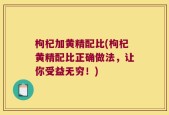 枸杞加黄精配比(枸杞黄精配比正确做法，让你受益无穷！)