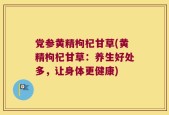 党参黄精枸杞甘草(黄精枸杞甘草：养生好处多，让身体更健康)