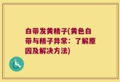 白带发黄精子(黄色白带与精子异常：了解原因及解决方法)