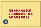 灵芝石斛黄精党参(灵芝石斛黄精党参：提高免疫力的中药组合)