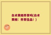 白术黄精养胃吗(白术黄精：养胃佳品！)