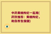 中药黄精枸杞一起用(药饮推荐：黄精枸杞，助你养生保健)