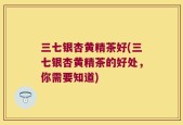 三七银杏黄精茶好(三七银杏黄精茶的好处，你需要知道)