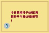 今日黄精种子价格(黄精种子今日价格如何？)