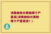 滇黄精和川黄精哪个产量高(滇黄精和川黄精哪个产量更高？)