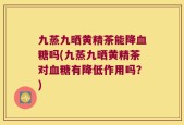 九蒸九晒黄精茶能降血糖吗(九蒸九晒黄精茶对血糖有降低作用吗？)