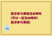 西洋参与黄精泡水喝吗(可以一起泡水喝吗？西洋参与黄精)