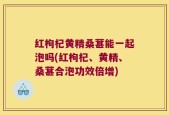 红枸杞黄精桑葚能一起泡吗(红枸杞、黄精、桑葚合泡功效倍增)