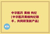 中华医药 黄精 枸杞(中华医药黄精枸杞联手，共同研发新产品)