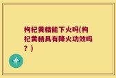 枸杞黄精能下火吗(枸杞黄精具有降火功效吗？)