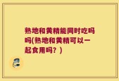 熟地和黄精能同时吃吗吗(熟地和黄精可以一起食用吗？)