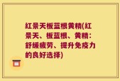 红景天板蓝根黄精(红景天、板蓝根、黄精：舒缓疲劳、提升免疫力的良好选择)