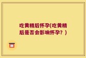 吃黄精后怀孕(吃黄精后是否会影响怀孕？)