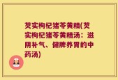芡实枸杞猪苓黄精(芡实枸杞猪苓黄精汤：滋阴补气、健脾养胃的中药汤)