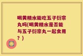 喝黄精水能吃五子衍宗丸吗(喝黄精水是否能与五子衍宗丸一起食用？)
