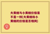 大黄精与小黄精价格是不是一样(大黄精和小黄精的价格是否相同)