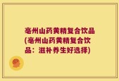亳州山药黄精复合饮品(亳州山药黄精复合饮品：滋补养生好选择)