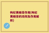 枸杞黄精膏作用(枸杞黄精膏的功效及作用解析)