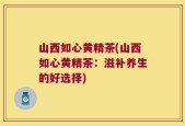 山西如心黄精茶(山西如心黄精茶：滋补养生的好选择)