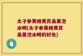 太子参黄精黄芪桑果泡水喝(太子参黄精黄芪桑果泡水喝的好处)