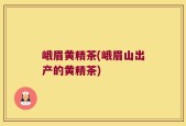 峨眉黄精茶(峨眉山出产的黄精茶)