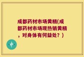 成都药材市场黄精(成都药材市场现热销黄精，对身体有何益处？)