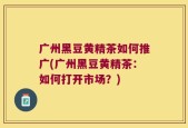 广州黑豆黄精茶如何推广(广州黑豆黄精茶：如何打开市场？)