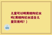 儿童可以喝黄精枸杞水吗(黄精枸杞水适合儿童饮用吗？)