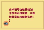 白术茯苓山楂黄精(白术茯苓山楂黄精：中医经典搭配闪耀新生代！)