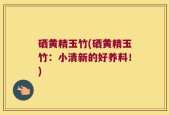 硒黄精玉竹(硒黄精玉竹：小清新的好养料！)