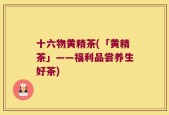 十六物黄精茶(「黄精茶」——福利品尝养生好茶)