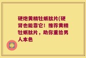 硬炮黄精牡蛎肽片(硬肾也能靠它！推荐黄精牡蛎肽片，助你重拾男人本色