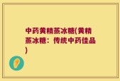 中药黄精蒸冰糖(黄精蒸冰糖：传统中药佳品)