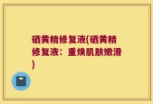 硒黄精修复液(硒黄精修复液：重焕肌肤嫩滑)