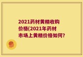 2021药材黄精收购价格(2021年药材市场上黄精价格如何？