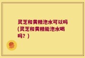 灵芝和黄精泡水可以吗(灵芝和黄精能泡水喝吗？)