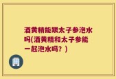 酒黄精能跟太子参泡水吗(酒黄精和太子参能一起泡水吗？)