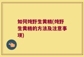 如何炖野生黄精(炖野生黄精的方法及注意事项)