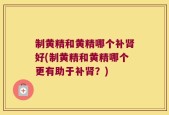 制黄精和黄精哪个补肾好(制黄精和黄精哪个更有助于补肾？)