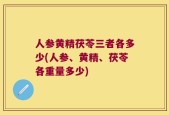 人参黄精茯苓三者各多少(人参、黄精、茯苓各重量多少)