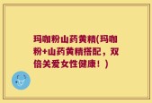 玛咖粉山药黄精(玛咖粉+山药黄精搭配，双倍关爱女性健康！)