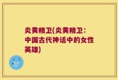 炎黄精卫(炎黄精卫：中国古代神话中的女性英雄)