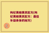 枸杞黄精黄芪配方(枸杞黄精黄芪配方：最佳补益身体的秘方)