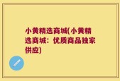 小黄精选商城(小黄精选商城：优质商品独家供应)
